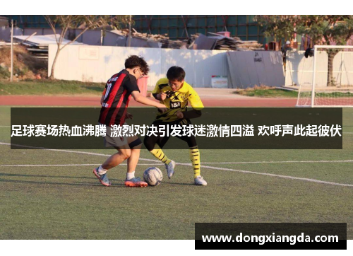 足球赛场热血沸腾 激烈对决引发球迷激情四溢 欢呼声此起彼伏
