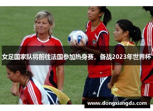 女足国家队将前往法国参加热身赛，备战2023年世界杯