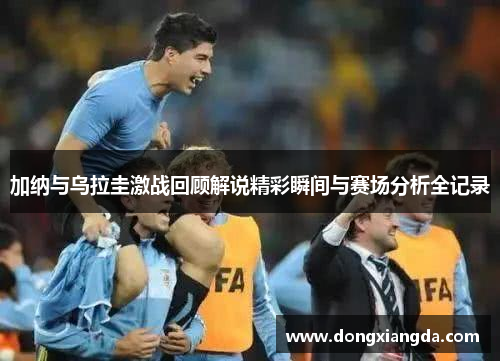 加纳与乌拉圭激战回顾解说精彩瞬间与赛场分析全记录