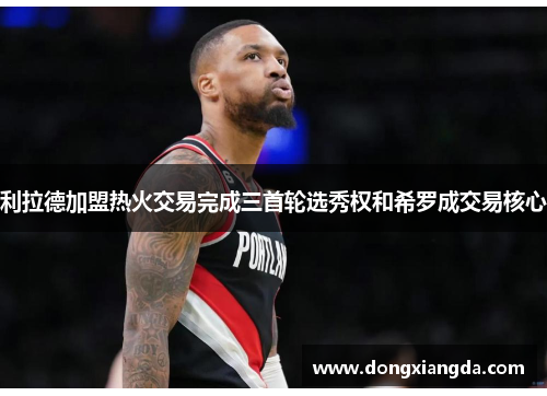 利拉德加盟热火交易完成三首轮选秀权和希罗成交易核心
