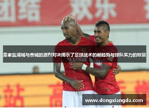 皇家盐湖城与费城的激烈对决揭示了足球战术的新趋势与球队实力的较量