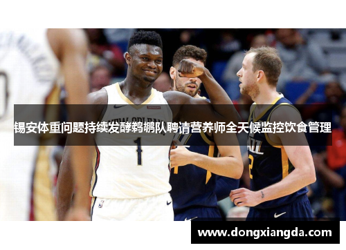 锡安体重问题持续发酵鹈鹕队聘请营养师全天候监控饮食管理